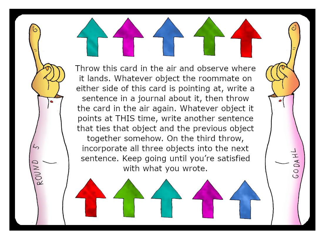 Throw this card in the air and observe where it lands. Whatever object the roommate on either side of this card is pointing at, write a sentence in a journal about it, then throw the card in the air again. Whatever object it points at This time, write another sentence that ties that object and the previous object together somehow. On the third throw, incorporate all three objects into the next sentence. Keep going until you’re satisfied with what you wrote.